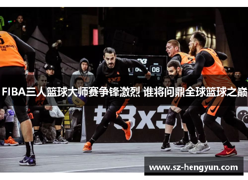 FIBA三人篮球大师赛争锋激烈 谁将问鼎全球篮球之巅