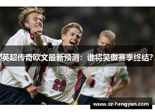 英超传奇欧文最新预测：谁将笑傲赛季终结？